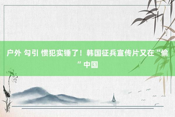 户外 勾引 惯犯实锤了！韩国征兵宣传片又在“偷”中国