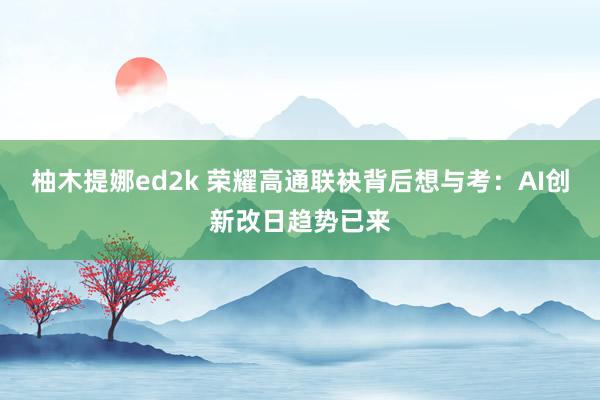 柚木提娜ed2k 荣耀高通联袂背后想与考：AI创新改日趋势已来