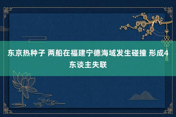 东京热种子 两船在福建宁德海域发生碰撞 形成4东谈主失联