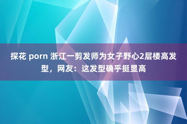 探花 porn 浙江一剪发师为女子野心2层楼高发型，网友：这发型确乎挺显高