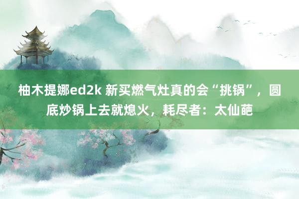 柚木提娜ed2k 新买燃气灶真的会“挑锅”，圆底炒锅上去就熄火，耗尽者：太仙葩