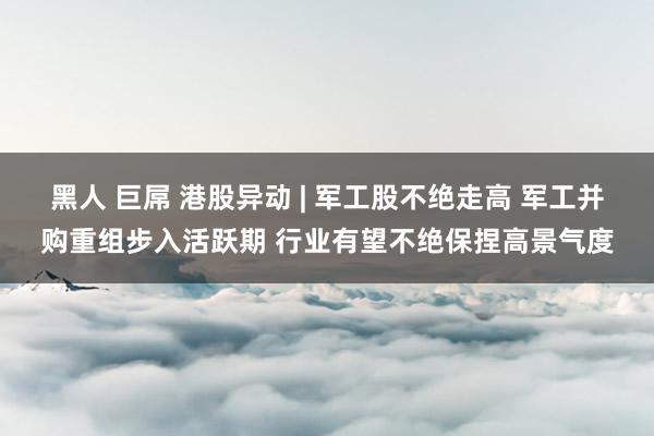 黑人 巨屌 港股异动 | 军工股不绝走高 军工并购重组步入活跃期 行业有望不绝保捏高景气度