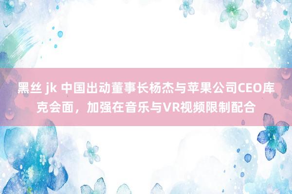 黑丝 jk 中国出动董事长杨杰与苹果公司CEO库克会面，加强在音乐与VR视频限制配合