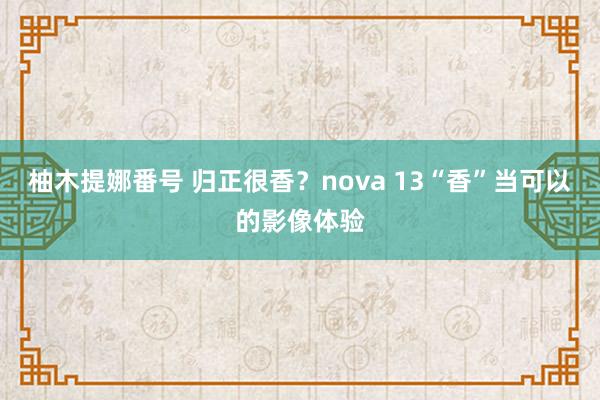 柚木提娜番号 归正很香？nova 13“香”当可以的影像体验