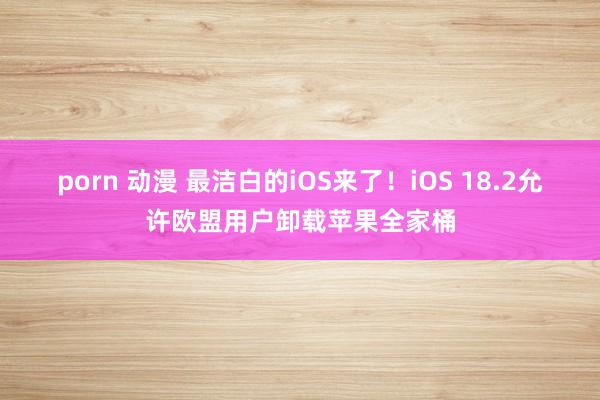 porn 动漫 最洁白的iOS来了！iOS 18.2允许欧盟用户卸载苹果全家桶