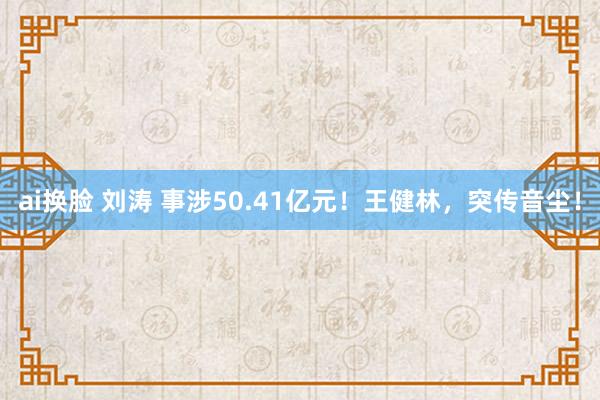 ai换脸 刘涛 事涉50.41亿元！王健林，突传音尘！