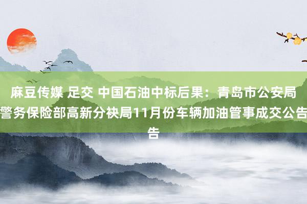 麻豆传媒 足交 中国石油中标后果：青岛市公安局警务保险部高新分袂局11月份车辆加油管事成交公告