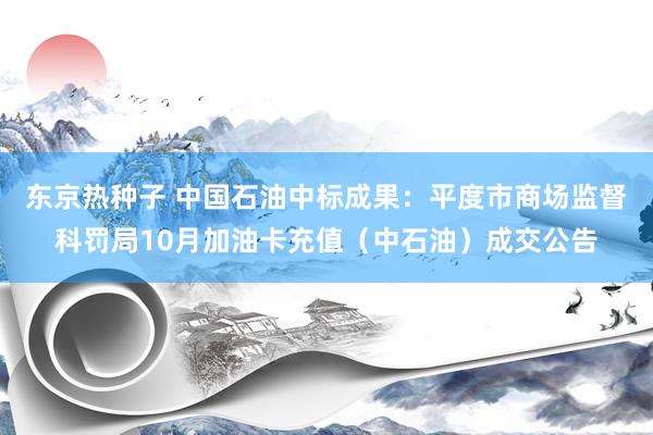 东京热种子 中国石油中标成果：平度市商场监督科罚局10月加油卡充值（中石油）成交公告