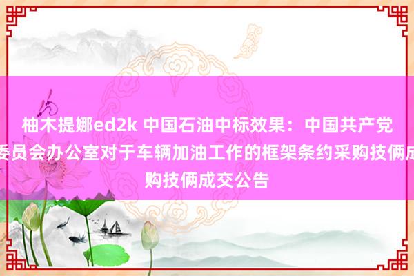 柚木提娜ed2k 中国石油中标效果：中国共产党牟定县委员会办公室对于车辆加油工作的框架条约采购技俩成交公告