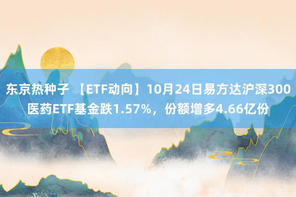 东京热种子 【ETF动向】10月24日易方达沪深300医药ETF基金跌1.57%，份额增多4.66亿份