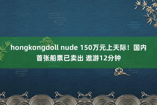 hongkongdoll nude 150万元上天际！国内首张船票已卖出 遨游12分钟