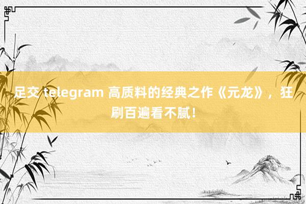 足交 telegram 高质料的经典之作《元龙》，狂刷百遍看不腻！