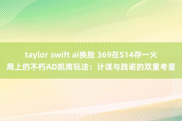 taylor swift ai换脸 369在S14存一火局上的不朽AD凯南玩法：计谋与践诺的双重考量