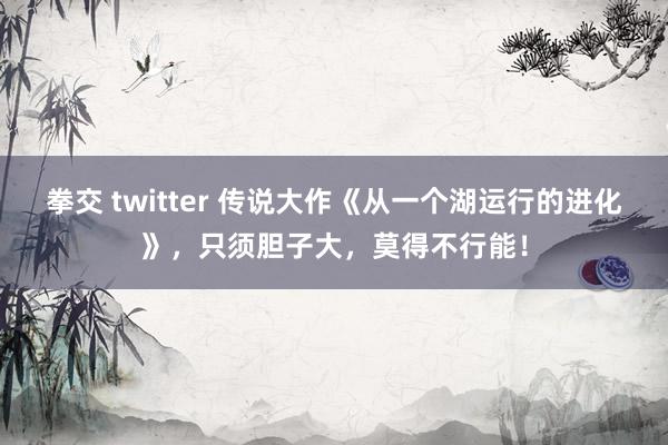 拳交 twitter 传说大作《从一个湖运行的进化》，只须胆子大，莫得不行能！