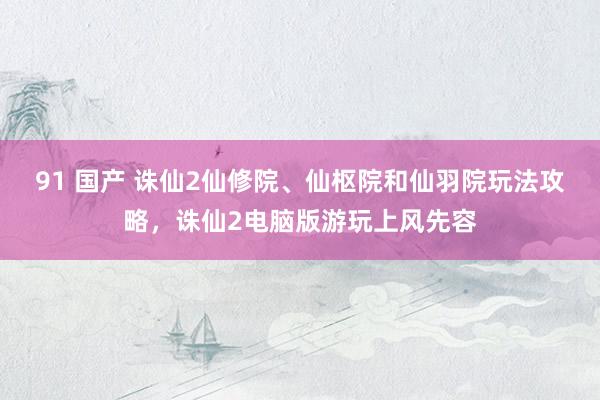 91 国产 诛仙2仙修院、仙枢院和仙羽院玩法攻略，诛仙2电脑版游玩上风先容