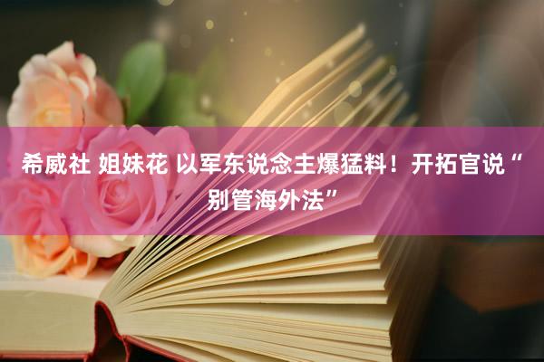 希威社 姐妹花 以军东说念主爆猛料！开拓官说“别管海外法”