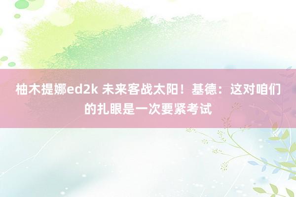 柚木提娜ed2k 未来客战太阳！基德：这对咱们的扎眼是一次要紧考试