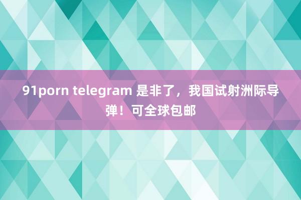 91porn telegram 是非了，我国试射洲际导弹！可全球包邮