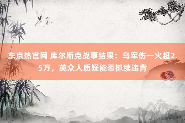 东京热官网 库尔斯克战事结果：乌军伤一火超2.5万，英众人质疑能否抓续违背