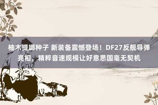 柚木提娜种子 新装备震憾登场！DF27反舰导弹亮相，精粹音速规模让好意思国毫无契机