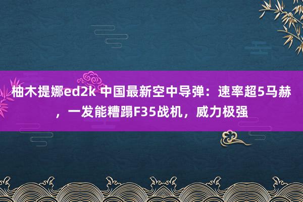 柚木提娜ed2k 中国最新空中导弹：速率超5马赫，一发能糟蹋F35战机，威力极强