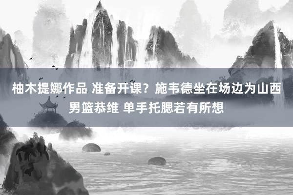 柚木提娜作品 准备开课？施韦德坐在场边为山西男篮恭维 单手托腮若有所想