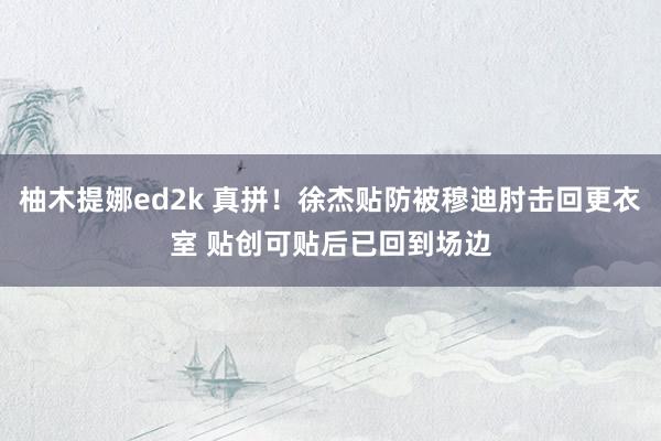 柚木提娜ed2k 真拼！徐杰贴防被穆迪肘击回更衣室 贴创可贴后已回到场边