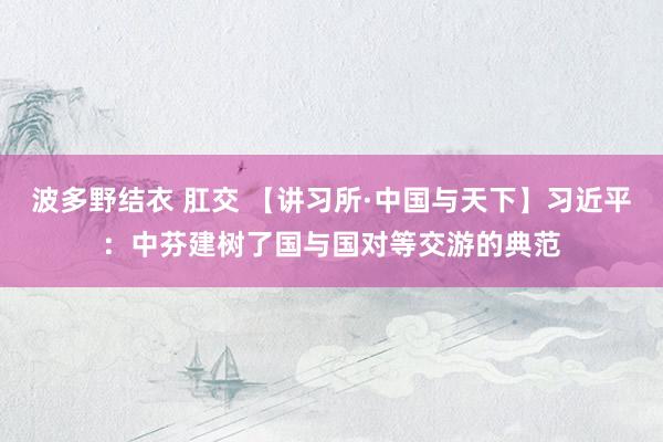 波多野结衣 肛交 【讲习所·中国与天下】习近平：中芬建树了国与国对等交游的典范