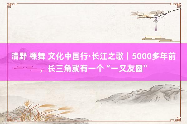 清野 裸舞 文化中国行·长江之歌丨5000多年前，长三角就有一个“一又友圈”