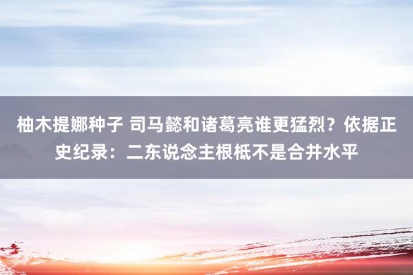 柚木提娜种子 司马懿和诸葛亮谁更猛烈？依据正史纪录：二东说念主根柢不是合并水平