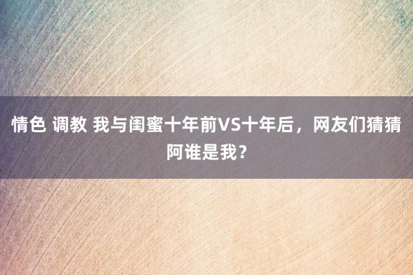 情色 调教 我与闺蜜十年前VS十年后，网友们猜猜阿谁是我？