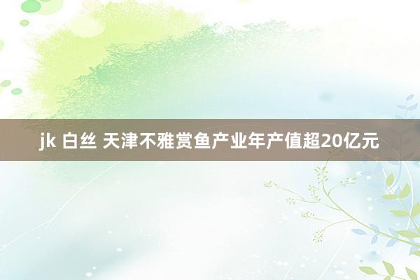 jk 白丝 天津不雅赏鱼产业年产值超20亿元