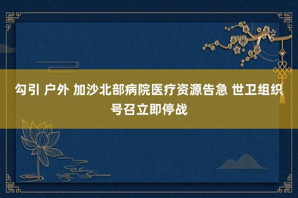 勾引 户外 加沙北部病院医疗资源告急 世卫组织号召立即停战