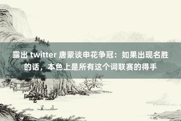 露出 twitter 唐蒙谈申花争冠：如果出现名胜的话，本色上是所有这个词联赛的得手