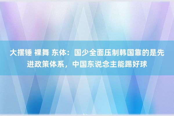 大摆锤 裸舞 东体：国少全面压制韩国靠的是先进政策体系，中国东说念主能踢好球