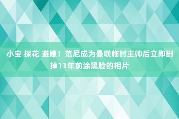 小宝 探花 避嫌！范尼成为曼联临时主帅后立即删掉11年前涂黑脸的相片