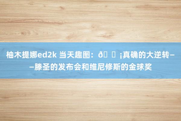 柚木提娜ed2k 当天趣图：😡真确的大逆转——滕圣的发布会和维尼修斯的金球奖