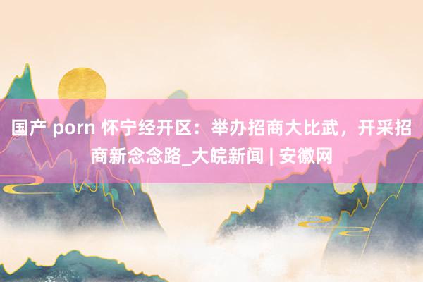 国产 porn 怀宁经开区：举办招商大比武，开采招商新念念路_大皖新闻 | 安徽网