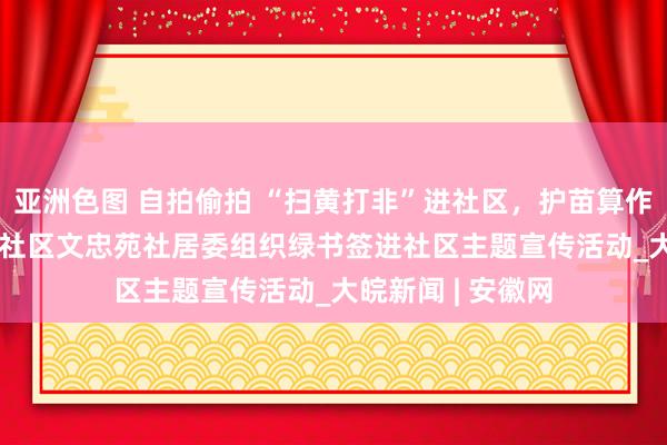 亚洲色图 自拍偷拍 “扫黄打非”进社区，护苗算作润童心  ——磨店社区文忠苑社居委组织绿书签进社区主题宣传活动_大皖新闻 | 安徽网