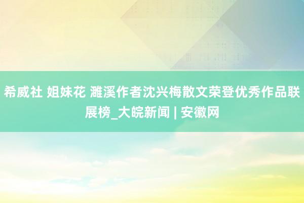 希威社 姐妹花 濉溪作者沈兴梅散文荣登优秀作品联展榜_大皖新闻 | 安徽网