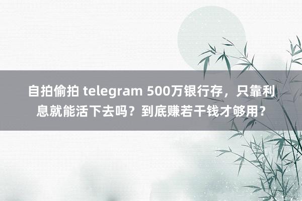 自拍偷拍 telegram 500万银行存，只靠利息就能活下去吗？到底赚若干钱才够用？