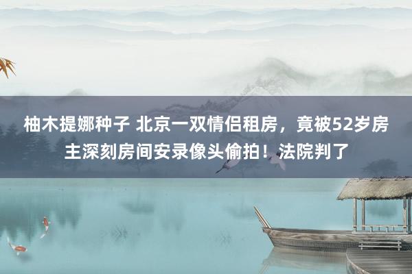 柚木提娜种子 北京一双情侣租房，竟被52岁房主深刻房间安录像头偷拍！法院判了