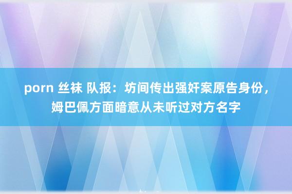 porn 丝袜 队报：坊间传出强奸案原告身份，姆巴佩方面暗意从未听过对方名字