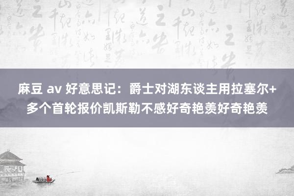 麻豆 av 好意思记：爵士对湖东谈主用拉塞尔+多个首轮报价凯斯勒不感好奇艳羡好奇艳羡