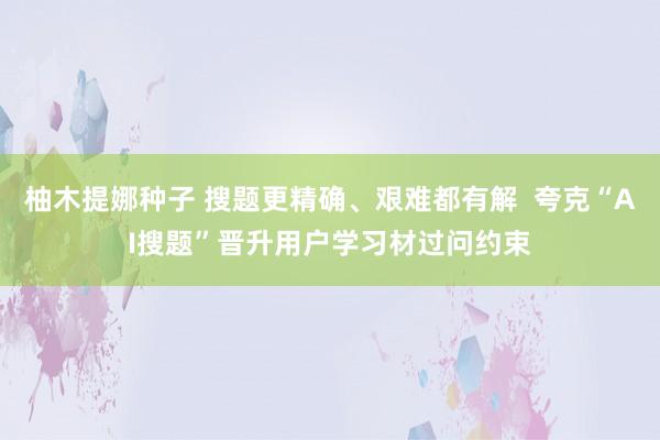 柚木提娜种子 搜题更精确、艰难都有解  夸克“AI搜题”晋升用户学习材过问约束