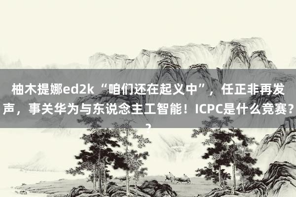 柚木提娜ed2k “咱们还在起义中”，任正非再发声，事关华为与东说念主工智能！ICPC是什么竞赛？