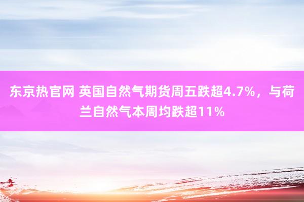 东京热官网 英国自然气期货周五跌超4.7%，与荷兰自然气本周均跌超11%