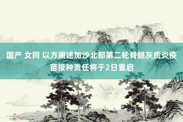 国产 女同 以方阐述加沙北部第二轮脊髓灰质炎疫苗接种责任将于2日重启