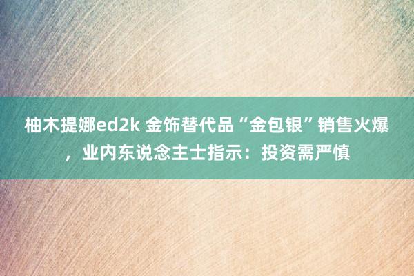 柚木提娜ed2k 金饰替代品“金包银”销售火爆，业内东说念主士指示：投资需严慎