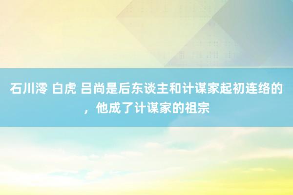 石川澪 白虎 吕尚是后东谈主和计谋家起初连络的，他成了计谋家的祖宗